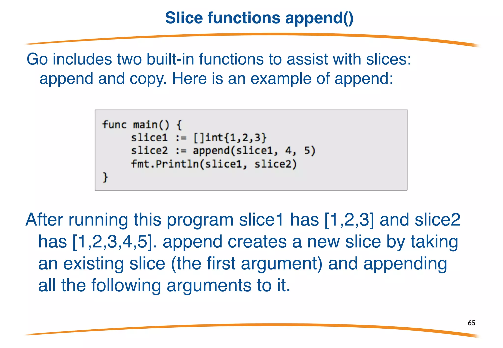 Slices are cheap
• Feel free to resize slices as required. They are cheap to pass around;
no need to allocate.
• Remember they are references, so underlying storage can be modified.
• For instance, I/O uses slices, not counts:
Split a buffer:
Strings can be sliced too, with similar efficiency. 65
 