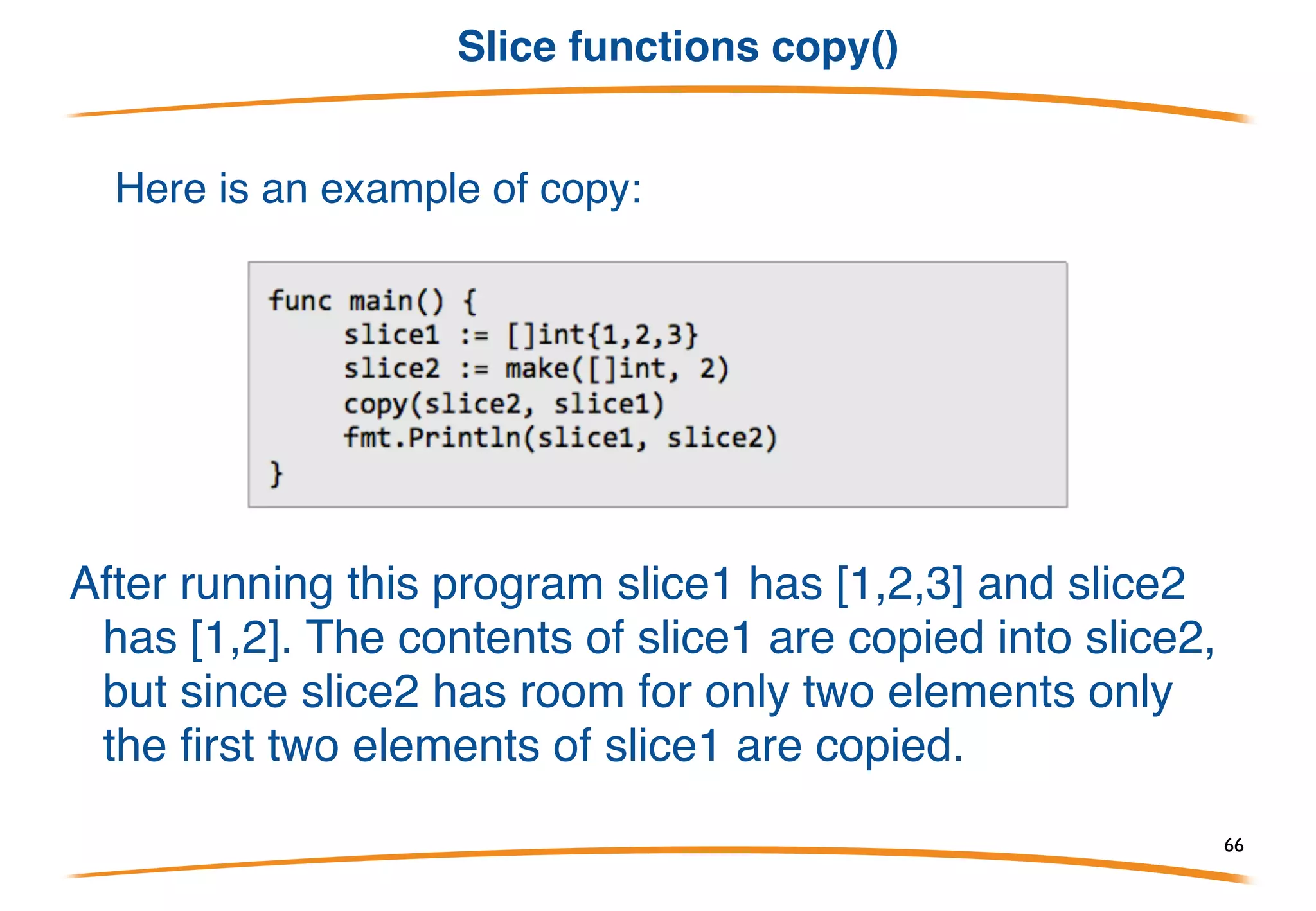 Slice functions append()
Go includes two built-in functions to assist with slices:
append and copy. Here is an example of append:
After running this program slice1 has [1,2,3] and slice2
has [1,2,3,4,5]. append creates a new slice by taking
an existing slice (the first argument) and appending
all the following arguments to it.
66
 