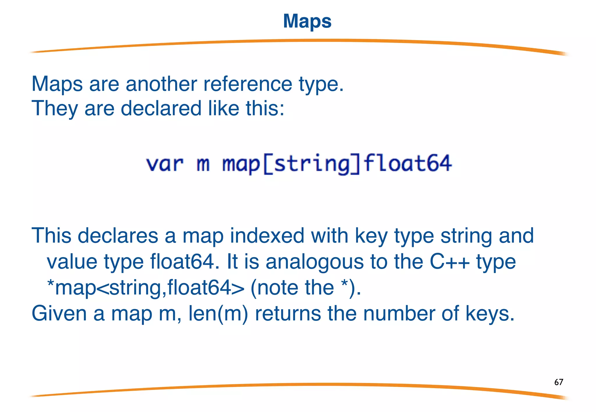 Here is an example of copy:
After running this program slice1 has [1,2,3] and slice2
has [1,2]. The contents of slice1 are copied into slice2,
but since slice2 has room for only two elements only
the first two elements of slice1 are copied.
Slice functions copy()
67
 