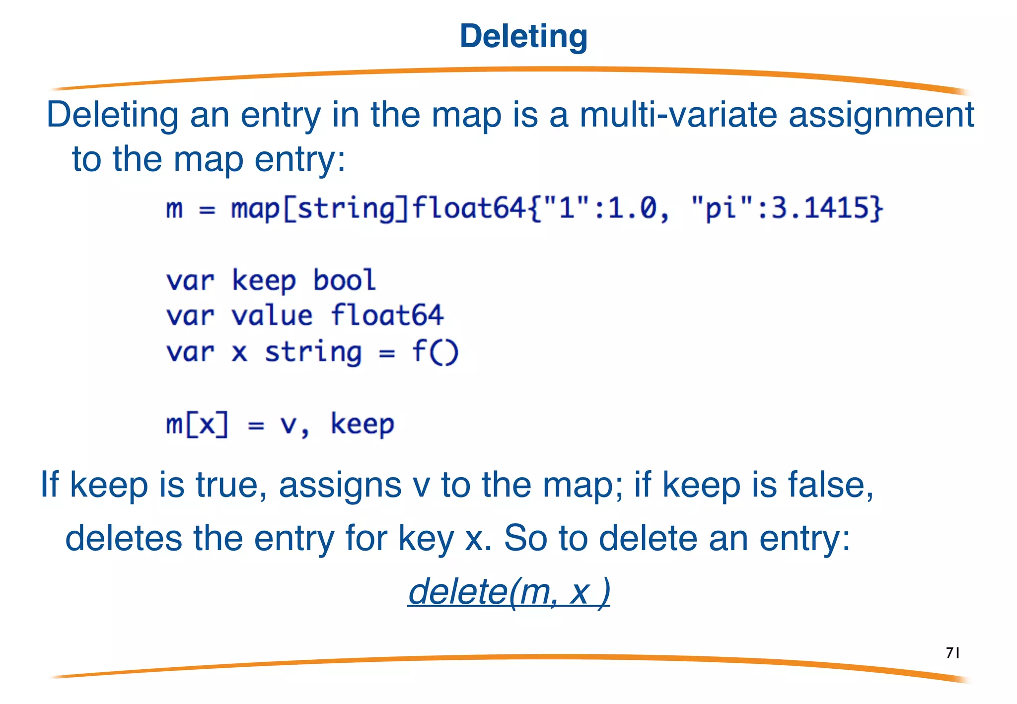 Testing existence
To test if a key is present in the map, we can use a multi-
value assignment, the "comma ok" form:
or idiomatically:
If x is present in the map, sets the boolean to true and the value to the
entry for the key. If not, sets the boolean to false and the value to the
zero for its type.
71
 