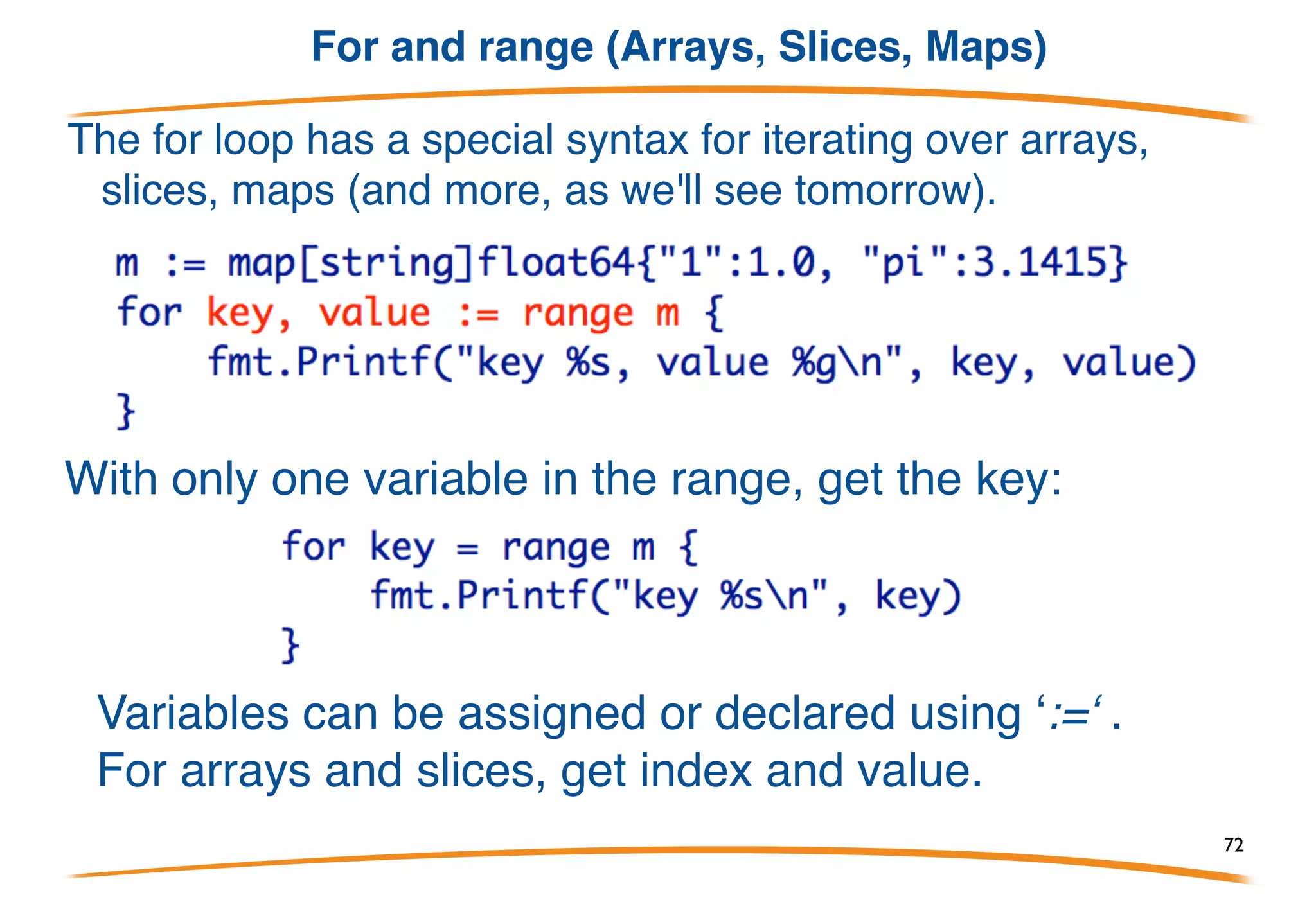 Deleting
Deleting an entry in the map is a multi-variate assignment
to the map entry:
If keep is true, assigns v to the map; if keep is false,
deletes the entry for key x. So to delete an entry:
delete(m, x )
72
 