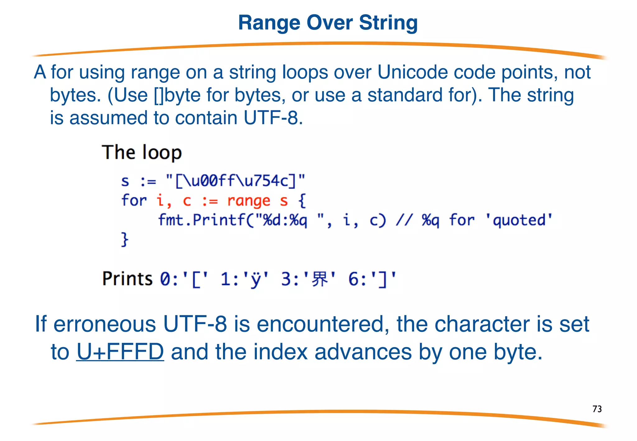 For and range (Arrays, Slices, Maps)
The for loop has a special syntax for iterating over arrays,
slices, maps (and more, as we'll see tomorrow).
With only one variable in the range, get the key:
Variables can be assigned or declared using ‘:=‘ .
For arrays and slices, get index and value.
73
 