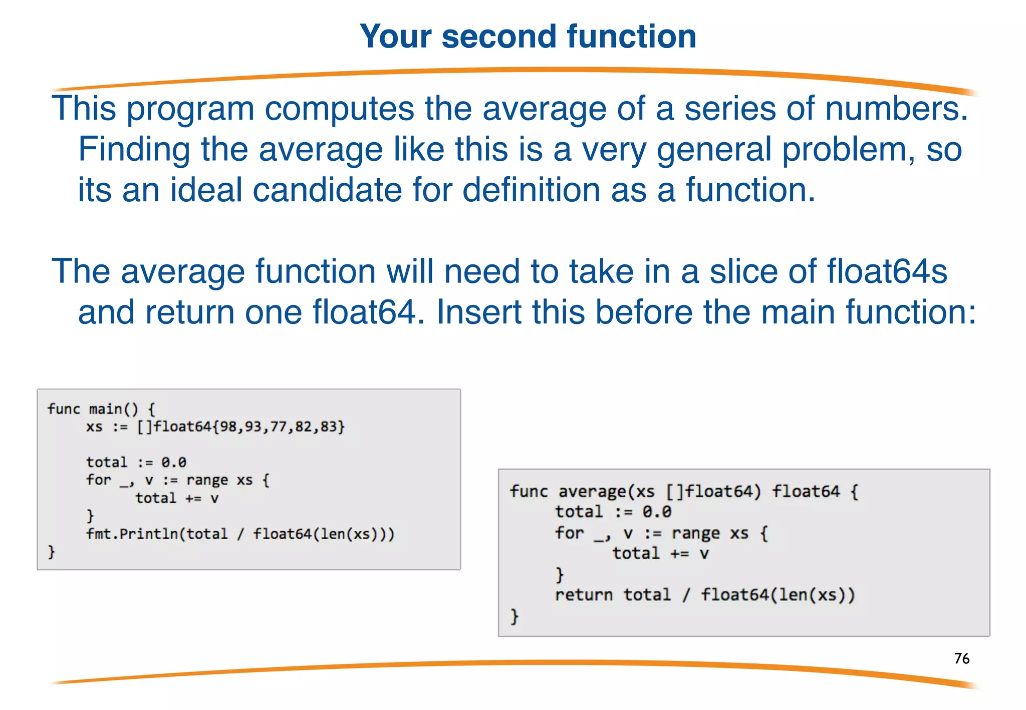 Functions
A function is an independent section of code that maps zero or more
input parameters to zero or more output parameters. Functions
(also known as procedures or subroutines) are often represented
as a black box: (the black box represents the function)
We will now begin writing programs that use more than
one function.
76
 