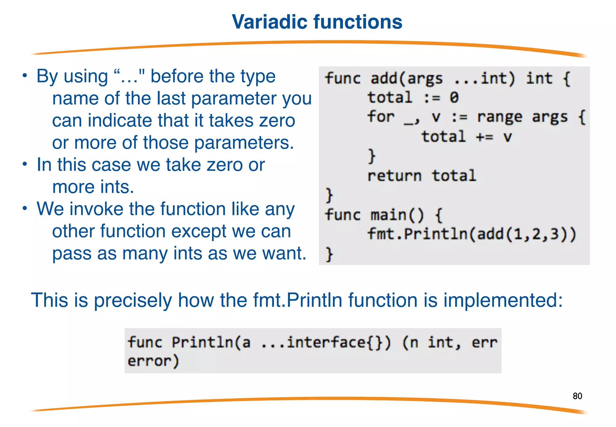 Returning multiple values
Go is also capable of returning multiple values from a function
Three changes are necessary:
A. change the return type to contain multiple types
separated by ,
B. change the expression after the return so that it
contains multiple expressions separated by ,
C. change the assignment statement so that
multiple values are on the left side of the := or
=.
Multiple values are often used to return an error value along with the
result (x, err := f()), or a boolean to indicate success (x, ok := f()).
80
 