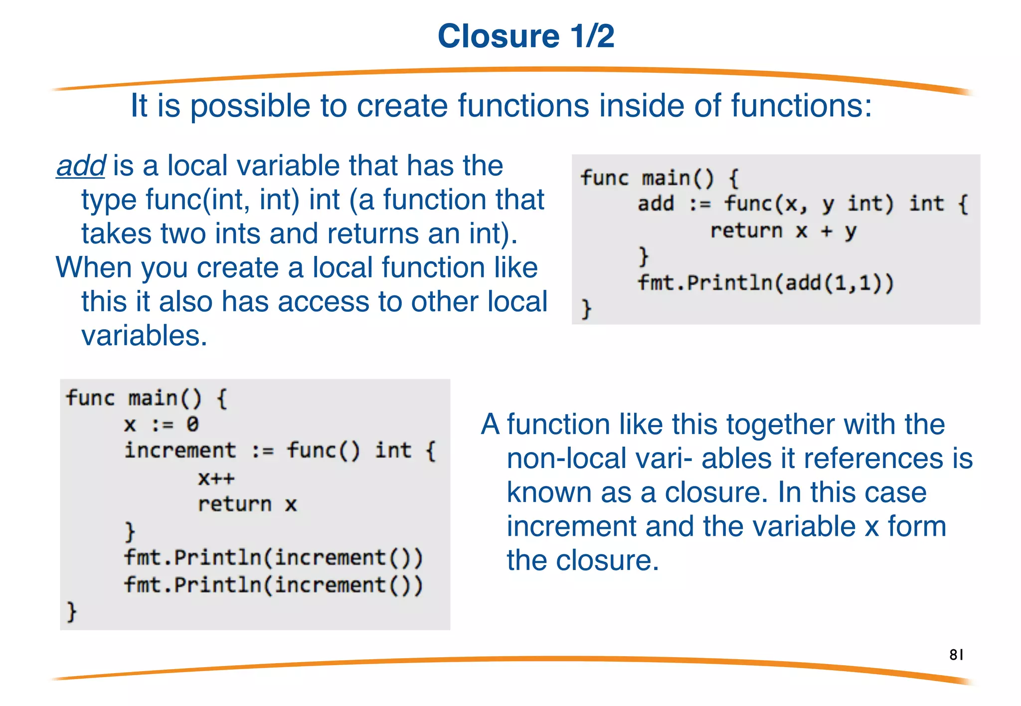 Variadic functions
• By using “…" before the type
name of the last parameter you
can indicate that it takes zero
or more of those parameters.
• In this case we take zero or
more ints.
• We invoke the function like any
other function except we can
pass as many ints as we want.
This is precisely how the fmt.Println function is implemented:
81
 