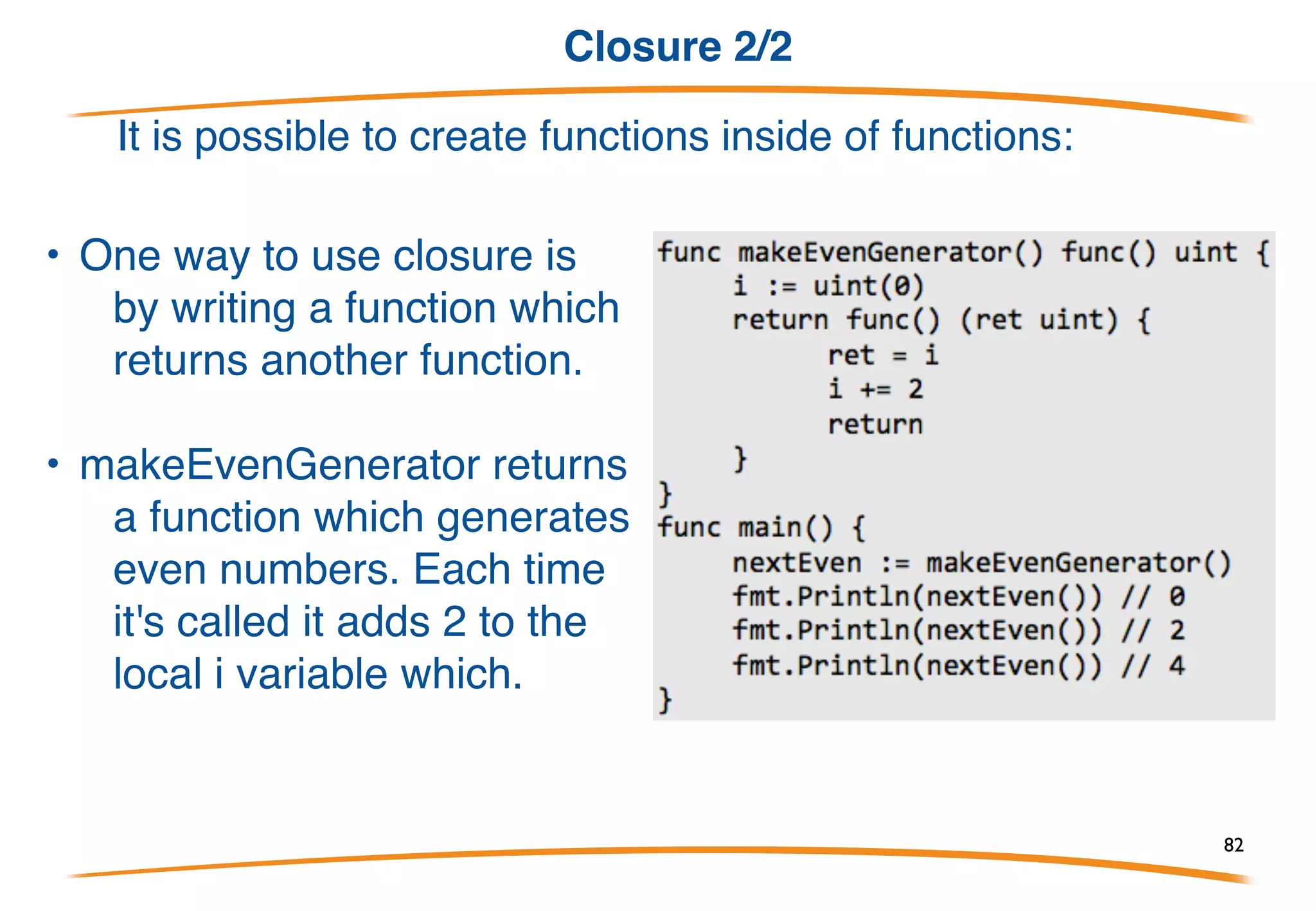 Closure 1/2
It is possible to create functions inside of functions:
add is a local variable that has the
type func(int, int) int (a function that
takes two ints and returns an int).
When you create a local function like
this it also has access to other local
variables.
A function like this together with the
non-local vari- ables it references is
known as a closure. In this case
increment and the variable x form
the closure.
82
 