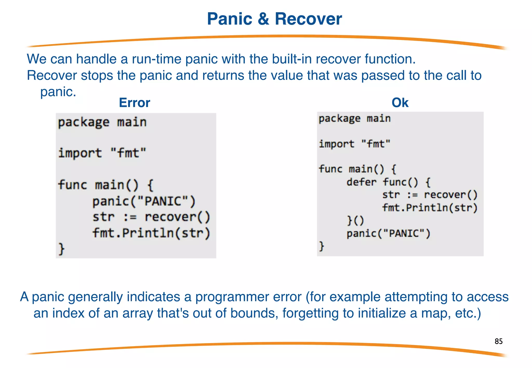 Defer
Go has a special statement called defer which schedules
a function call to be run after the function completes
defer is often used when resources need to be freed in
some way. For example when we open a file we need
to make sure to close it later.
This has 3 advantages:
(1) it keeps our Close call near our Open call so its easier
to understand,
(2) if our function had multiple return statements (perhaps
one in an if and one in an else) Close will happen before
both of them and
(3) deferred functions are run even if a run-time panic
occurs.
85
 