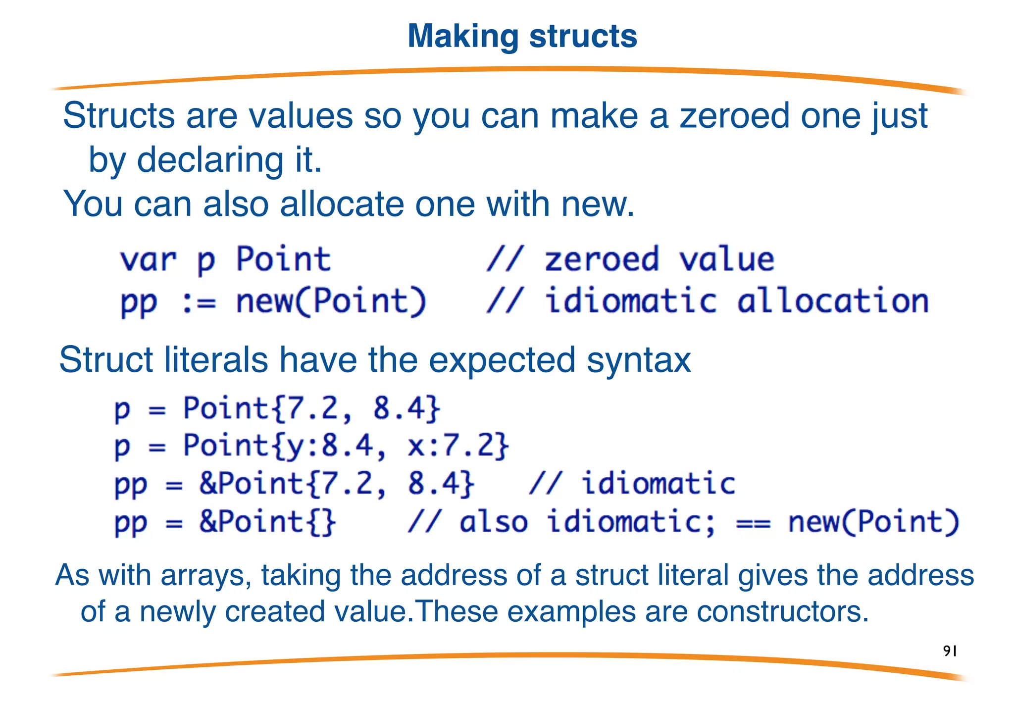 Structs are values
Structs are values and new(StructType) returns a pointer to a
zero value (memory all zeros).
There is no -> notation for structure pointers. Go provides the
indirection for you.
91
 