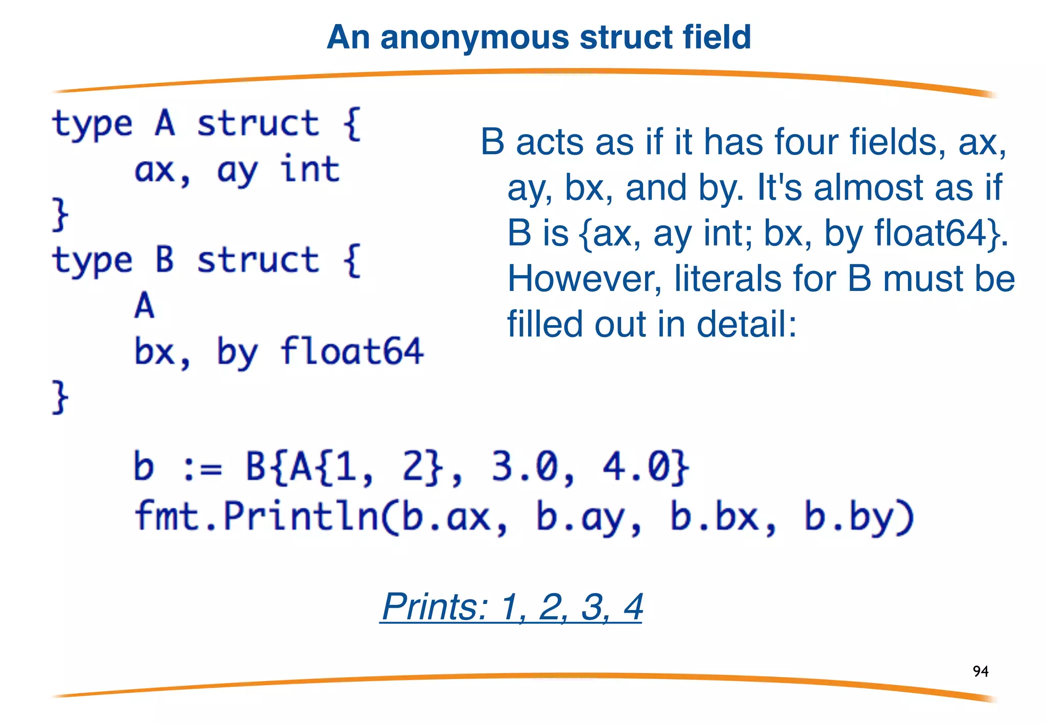 Anonymous fields
• Inside a struct, you can declare fields, such as another
struct, without giving a name for the field.
• These are called anonymous fields and they act as if
the inner struct is simply inserted or "embedded" into
the outer.
• This simple mechanism provides a way to derive some
or all of your implementation from another type or
types.
An example follows!!!
94
 