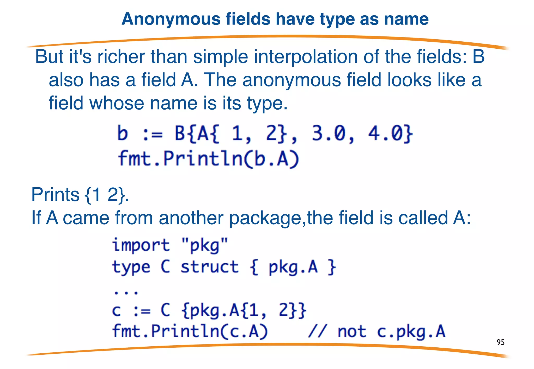 An anonymous struct field
B acts as if it has four fields, ax,
ay, bx, and by. It's almost as if
B is {ax, ay int; bx, by float64}.
However, literals for B must be
filled out in detail:
Prints: 1, 2, 3, 4
95
 