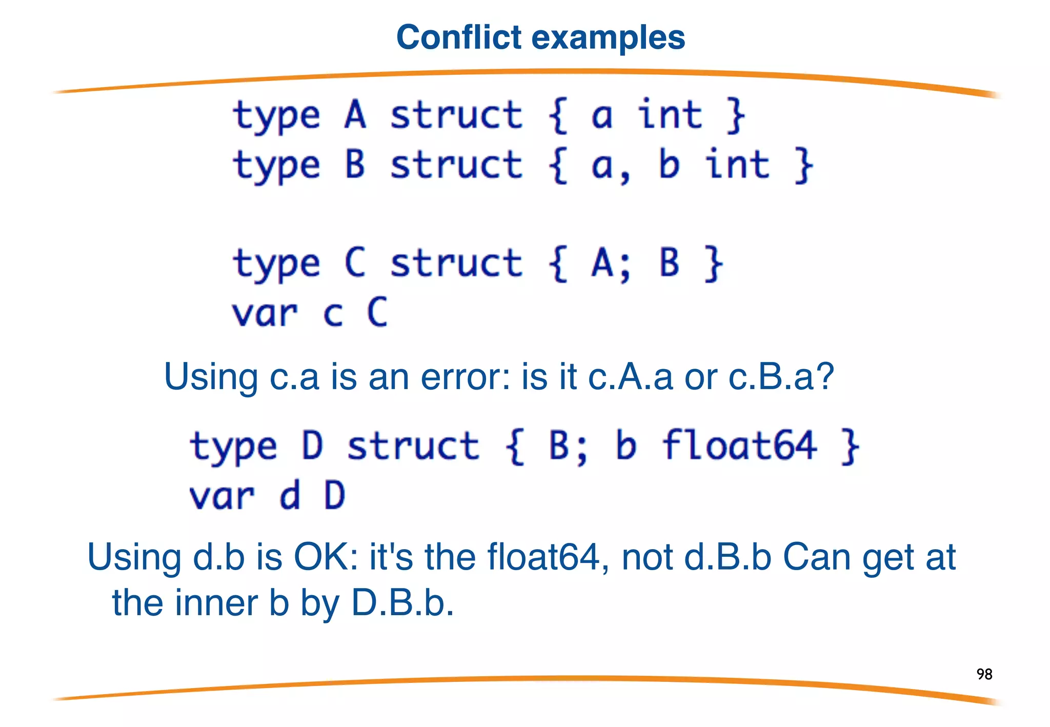Conflicts and hiding
If there are two fields with the same name (possibly a
type-derived name), these rules apply:
1) An outer name hides an inner name. 
This provides a way to override a field/method.
2) If the same name appears twice at the same level, it
is an error if the name is used by the program. (If it's
not used, it doesn't matter.)
No rules to resolve the ambiguity; it must be fixed.
98
 