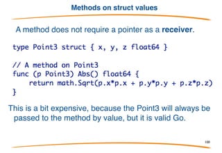 Methods on struct pointers
• Go has no classes, but you can attach methods to any type.
• The methods are declared, separate from the type declaration,
as functions with an explicit receiver (like java this).
• The obvious struct case:
Note: explicit receiver (no automatic this), in this case of
type *Point, used within the method.
100
 