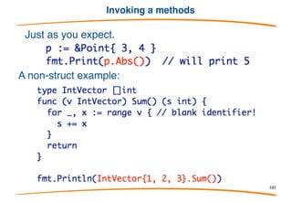 Methods on struct values
A method does not require a pointer as a receiver.
This is a bit expensive, because the Point3 will always be
passed to the method by value, but it is valid Go.
101
 
