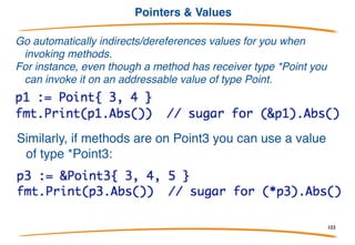 Ground rules for methods
• Methods are attached to a named type, say Foo, and
are statically bound.
• The type of a receiver in a method can be either *Foo
or Foo. You can have some Foo methods and some
*Foo methods.
• Foo itself cannot be a pointer type, although the
methods can have receiver type *Foo.
• The type Foo must be defined in the same package
as all its methods.
103
 