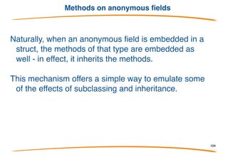 Pointers & Values
Go automatically indirects/dereferences values for you when
invoking methods.
For instance, even though a method has receiver type *Point you
can invoke it on an addressable value of type Point.
Similarly, if methods are on Point3 you can use a value
of type *Point3:
104
 