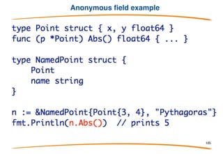 Methods on anonymous fields
Naturally, when an anonymous field is embedded in a
struct, the methods of that type are embedded as
well - in effect, it inherits the methods.
This mechanism offers a simple way to emulate some
of the effects of subclassing and inheritance.
105
 