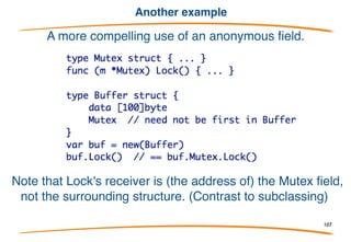 Overriding a method
Overriding works just as with fields.
Of course you can have
multiple anonymous fields
with various types - a
simple version of multiple
inheritance. The conflict
resolution rules keep things
simple, though.
107
 