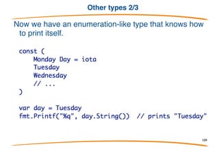 Other types 1/3
Methods are not just for structs. They can be defined for any
(non-pointer) type.
The type must be defined in your package though. You can't
write a method for int but you can declare a new int type and
give it methods.
109
 