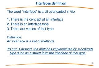 Interfaces Overview
• So far, all the types we have examined have been
concrete: they implement something.
• There is one more type to consider: the interface type.
• It is completely abstract; it implements nothing.
Instead, it specifies a set of properties an
implementation must provide.
• Interface as a concept is very close to that of Java,
and Java has an interface type, but the "interface
value" concept of Go is novel.
114
 