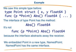 Interfaces definition
The word "interface" is a bit overloaded in Go:
1. There is the concept of an interface
2. There is an interface type
3. There are values of that type.
Definition:
An interface is a set of methods.
To turn it around, the methods implemented by a concrete
type such as a struct form the interface of that type.
115
 