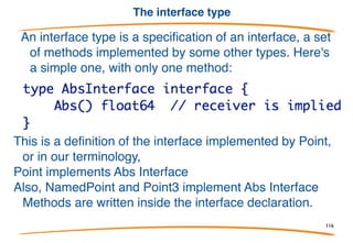 Example
We saw this simple type before:
The interface of type Point has the method:
It's not
because the interface abstracts away the receiver.
We embedded Point in a new type, NamedPoint;
NamedPoint has the same interface.
116
 