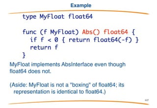 The interface type
An interface type is a specification of an interface, a set
of methods implemented by some other types. Here's
a simple one, with only one method:
This is a definition of the interface implemented by Point,
or in our terminology,
Point implements Abs Interface
Also, NamedPoint and Point3 implement Abs Interface
Methods are written inside the interface declaration.
117
 