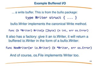 Example io.Writer
Here is the actual signature of fmt.Fprintf:
It doesn't write to a file, it writes to something of type io.Writer,
that is, Writer defined in the io package:
Fprintf can therefore be used to write to any type that
has a canonical Write method, including files, pipes,
network connections, and...
123
 