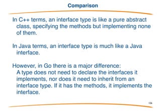 Other public interfaces in io
The io package has:
Reader
Writer
ReadWriter
ReadWriteCloser
These are stylized interfaces but obvious: they capture the
functionality of anything implementing the functions listed in
their names.
This is why we can have a buffered I/O package with an
implementation separate from the I/O itself: it both accepts and
provides interface values.
126
 