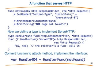 HTTP service example
This is the interface defined by the HTTP server package. To
serve HTTP, define a type that implements this interface and
connect it to the server (details omitted).
129
 