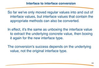 Type assertions
Once you put something into a Vector, it's stored as an interface
value. Need to "unbox" it to get the original back: use a "type
assertion". Syntax:
Will fail if type is wrong - but see next slide.
Type assertions always execute at run time. Compiler
rejects assertions guaranteed to fail.
132
 