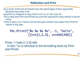 Reflection and …
There is a reflection package (reflect) that builds on these ideas to let you
examine values to discover their
type. Too intricate to describe here but Printf etc. use it to analyze the its
arguments.
Inside Printf, the args variable becomes a slice of the
specified type, i.e. []interface{}, and Printf uses the
reflection package to unpack each element to analyze its
type.
138
 