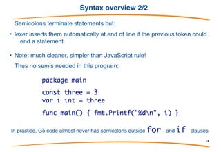 Syntax overview 1/2
• Basically C-like with reversed types and declarations,
plus keywords to introduce each type of declaration.
• Basic control structures are familiar:
• Note: no parentheses, but braces required.
14
 