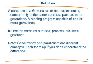 Goroutines
Terminology:
There are many terms for "things that run concurrently"
- process, thread, POSIX thread, NPTL thread,
lightweight process, ..., but these all mean slightly
different things. None means exactly how Go does
concurrency.
So we introduce a new term: goroutine.
143
 