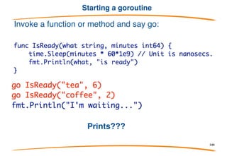 Definition
A goroutine is a Go function or method executing
concurrently in the same address space as other
goroutines. A running program consists of one or
more goroutines.
It's not the same as a thread, process, etc. It's a
goroutine.
Note: Concurrency and parallelism are different
concepts. Look them up if you don't understand the
difference.
144
 