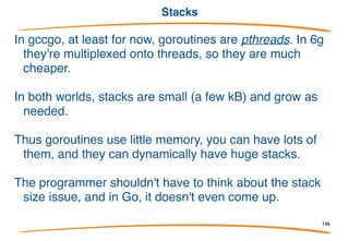Some simple facts
Goroutines are cheap.
Goroutines exit by returning from their top-level
function, or just falling off the end.
Goroutines can run concurrently on different
processors, sharing memory.
You don't have to worry about stack size.
146
 
