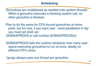 Stacks
In gccgo, at least for now, goroutines are pthreads. In 6g
they're multiplexed onto threads, so they are much
cheaper.
In both worlds, stacks are small (a few kB) and grow as
needed.
Thus goroutines use little memory, you can have lots of
them, and they can dynamically have huge stacks.
The programmer shouldn't have to think about the stack
size issue, and in Go, it doesn't even come up.
147
 