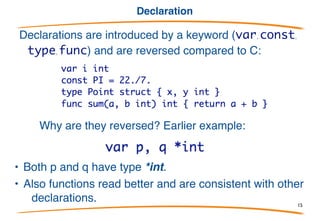 Syntax overview 2/2
Semicolons terminate statements but:
• lexer inserts them automatically at end of line if the previous token could
end a statement.
• Note: much cleaner, simpler than JavaScript rule!
Thus no semis needed in this program:
In practice, Go code almost never has semicolons outside for and if clauses
15
 
