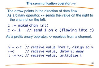 Channel type
In its simplest form the type looks like this:
With a value of this type, you can send and receive items of
elementType.
Channels are a reference type, which means if you assign one
chan variable to another, both variables access the same
channel. It also means you use make to allocate one:
152
 