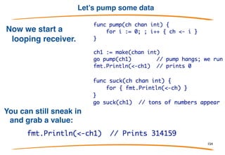 Semantics
By default, communication is synchronous. (We'll talk about
asynchronous communication later.) This means:
1) A send operation on a channel blocks until a receiver is
available for the same channel.
2) A receive operation for a channel blocks until a sender is
available for the same channel.
Communication is therefore a form of synchronization: two
goroutines exchanging data through a channel
synchronized at the moment of communication.
154
 