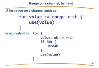 Closing channel
How does range know when the channel is done
delivering data? The sender calls the built-in
function close: close(ch)
Receiver tests if the sender has closed the channel
using "comma ok":
val, ok := <-ch
 
Result is (value, true) while values are available;
once channel is closed and drained, result is (zero,
false).
158
 
