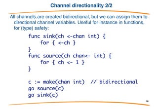 Channel directionality 1/2
In its simplest form a channel variable is an unbuffered
(synchronous) value that can be used to send and receive.
A channel type may be annotated to specify that it may only
send or only receive:
161
 