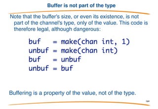 Asynchronous channels
A buffered, asynchronous channel is created by telling
make the number of elements in the buffer.
Output:
sending 10 (happens
immediately)
sent 10 (now)
received 10 (60s later)
164
 