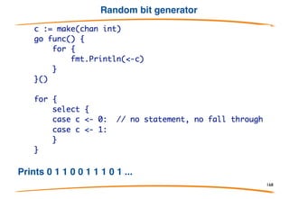 Select
Select is a control structure in Go analogous to a
communications switch statement. Each case must
be a communication, either send or receive.
Select executes one runnable case at random. If no case is runnable, it blocks
until one is. A
default clause is always runnable.
168
 
