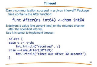 Testing for communicability
Can a communication proceed without blocking? Select
with a default clause can tell us:
The default clause executes if no other case can
proceed, so this is the idiom for non-blocking
receive; non-blocking send is the obvious variant.
170
 