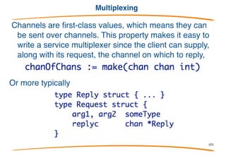 Timeout
Can a communication succeed in a given interval? Package
time contains the After function:
It delivers a value (the current time) on the returned channel
after the specified interval.
Use it in select to implement timeout:
171
 