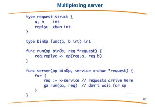 Multiplexing
Channels are first-class values, which means they can
be sent over channels. This property makes it easy to
write a service multiplexer since the client can supply,
along with its request, the channel on which to reply,
Or more typically
172
 