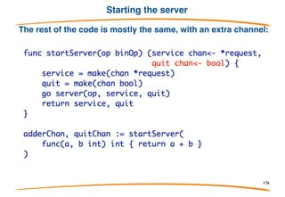 Teardown
In the multiplex example, the server runs forever. To
tear it down cleanly, signal with a channel. This server
has the same functionality but with a quit channel:
176
 