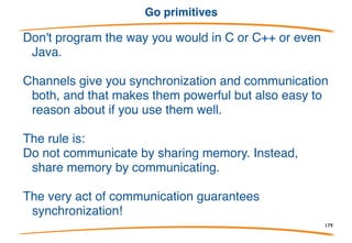Concurrency issues
Many issues, of course, but Go tries to take care of
them. Channel send and receive are atomic. The
select statement is very carefully defined and
implemented, etc.
But goroutines run in shared memory, communication
networks can deadlock, multithreaded debuggers
suck, and so on.
What to do?
179
 