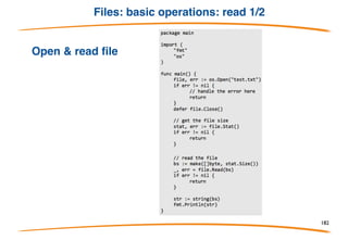Go: I/O
• The two main interfaces are Reader and Writer.
• Many functions in Go take Readers or Writers as arguments.
• For example the io package has a Copy function which
copies data from a Reader to a Writer
To read or write to a []byte or a string you can use the Buffer
struct found in the bytes package:
182
 