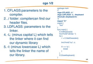 cgo 1/2
• Cgo enables the creation of Go packages that call C
code.
• To use cgo write normal Go code that imports a
pseudo-package "C".
189
 